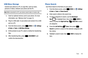 Page 101Tools       95
USB Mass Storage
Connect your phone to a PC, to copy files, such as music, 
pictures or videos, between your phone and the PC.
Note: While connected to a PC, your phone cannot make or receive calls.
1.Insert an optional memory card in your phone. For more 
information, see “Memory Card” on page 10.
2.Plug in a USB cable  to your phone and connect it to a USB 
port on a PC.
3.From the Home screen, press   MENU ➔  Settings 
& Tools 
➔ To o l s  ➔ USB Mass Storage.
4.At the prompt on your PC,...