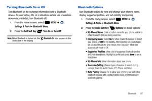 Page 103Bluetooth       97
Turning Bluetooth On or Off
Turn Bluetooth on to exchange information with a Bluetooth 
device. To save battery life, or in situations where use of wireless 
devices is prohibited, turn Bluetooth off.
1.From the Home screen, select   MENU ➔  
Settings & Tools ➔ Bluetooth Menu.
2.Press the Left Soft Key  Tu r n  O n or Tu r n  O f f.
Note: When Bluetooth is turned on, the   Bluetooth On icon appears in the Status Bar of the display.
Bluetooth Options
Use Bluetooth options to view and...