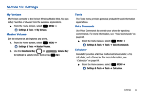 Page 105Settings       99
Section 13:  Settings
My Verizon
My Verizon connects to the Verizon Wireless Mobile Web. You can 
setup Favorites or choose from the available applications.
From the Home screen, select   MENU ➔ 
 
Settings & Tools ➔ My Verizon.
Master Volume
Set the volume for all ringtones and alerts.
1.From the Home screen, select   MENU ➔ 
 
Settings & Tools ➔ Master Volume.
2.Use the Directional Key  or   Volume Key 
to highlight a volume level, then press   
SET.
Tools
The Tools menu provides...