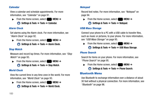 Page 106100
Calendar
View a calendar and schedule appointments. For more 
information, see “Calendar” on page 91.
From the Home screen, select   MENU ➔ 
 
Settings & Tools ➔ Tools ➔ Calendar.
Alarm Clock
Set alarms using the Alarm clock. For more information, see “Alarm Clock” on page 92. 
From the Home screen, select   MENU ➔ 
 
Settings & Tools ➔ Tools ➔ Alarm Clock.
Stop Watch
Measure and record lap times. For more information, see “Stop 
Watch” on page 93.
From the Home screen, select   MENU ➔ 
 
Settings...