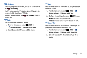 Page 107Settings       101
PTT Settings
Configure your phone’s PTT feature, and set the functionality of 
the  PTT/Side Key.
The PTT feature uses the PTT/Side Key. When PTT Mode is On, 
pressing the Side Key initiates PTT Mode. 
When PTT Mode is disabled, the   
PTT/Side Key acts as a 
shortcut key.
PTT Mode
Turn PTT Mode On to use the PTT feature.
1.From the Home screen, select   MENU ➔ 
 
Settings & Tools ➔ PTT Settings ➔ PTT Mode.
2.Select On to enable PTT Mode, or Off to disable.
PTT Alert
When PTT Mode is...