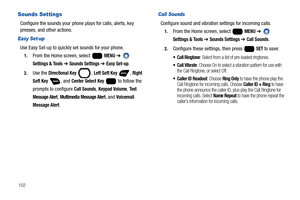 Page 108102
Sounds Settings
Configure the sounds your phone plays for calls, alerts, key 
presses, and other actions.
Easy Set-up
Use Easy Set-up to quickly set sounds for your phone. 
1.From the Home screen, select   MENU ➔  
Settings & Tools ➔ Sounds Settings ➔ Easy Set-up.
2.Use the Directional Key , Left Soft Key , Right 
Soft Key
 , and Center Select Key   to follow the 
prompts to configure 
Call Sounds, Keypad Volume, Te x t  
Message Alert
, Multimedia Message Alert, and Voicemail 
Message Alert
.
Call...