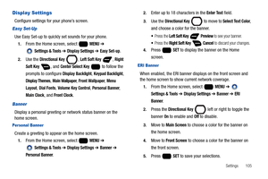 Page 111Settings       105
Display Settings
Configure settings for your phone’s screen.
Easy Set-Up
Use Easy Set-up to quickly set sounds for your phone. 
1.From the Home screen, select   MENU ➔ 
 
Settings & Tools ➔ Display Settings ➔ Easy Set-up.
2.Use the Directional Key , Left Soft Key , Right 
Soft Key
 , and Center Select Key   to follow the 
prompts to configure 
Display Backlight, Keypad Backlight, 
Display Themes, Main Wallpaper, Front Wallpaper, Menu 
Layout
, Dial Fonts, Volume Key Control, Personal...