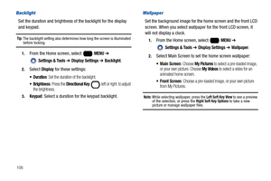 Page 112106
Backlight
Set the duration and brightness of the backlight for the display 
and keypad.
Tip: The backlight setting also determines how long the screen is illuminated before locking.
1.From the Home screen, select   MENU ➔ 
 
Settings & Tools ➔ Display Settings ➔ Backlight.
2.Select Display for these settings:
: Set the duration of the backlight.
 Brightness: Press the Directional Key   left or right  to adjust 
the brightness.
3.Keypad: Select a duration for the keypad backlight.
Wallpaper
Set the...