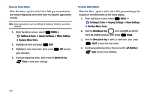 Page 114108
Replace Menu Items
When the Menu Layout is set to List or Grid, you can customize 
the menu by replacing some items with your favorite applications 
or tools.
Note: Some menu items, such as Settings & Tools and Contacts, cannot be replaced.
1.From the Home screen, select   MENU ➔ 
 
Settings & Tools ➔ Display Settings ➔ Menu Settings 
➔ Replace Menu Items.
2.Highlight an item and press   EDIT.
3.Highlight a new menu item, then press   SET to save 
your selection.
4.Continue replacing items, then...