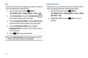 Page 116110
Size
Set the size of characters in the display, and enable or disable the 
use of the Volume Key to adjust font size.
1.From the Home screen, select   MENU ➔ 
 
Settings & Tools ➔ Display Settings ➔ Fonts ➔ Size.
2.In the Dial Font Size field, press the Directional Key  
left or right to choose a size for the Dialer.
3.Press the Directional Key DOWN to highlight Menu Font Size, 
then press it left or right to choose a size for the menu.
4.Press the Directional Key DOWN down to highlight 
Messaging...