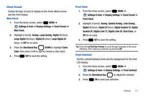 Page 117Settings       111
Clock Format
Choose the type of clock to display on the Home (Main) screen 
and the Front display.
Main Clock
1.From the Home screen, select   MENU ➔ 
 
Settings & Tools ➔ Display Settings ➔ Clock Format ➔ 
Main Clock.
2.Highlight a format, Analog, Large Analog, Digital 12 (hour), 
Large Digital 12 (hour), Digital 24 (hour), Large Digital 24 
(hour), or 
Off for no clock.
3.Press the Directional Key  DOWN to highlight Clock 
Color
, then press it left or right to choose a color clock....