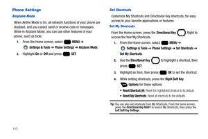 Page 118112
Phone Settings
Airplane Mode
When Airline Mode is On, all network functions of your phone are 
disabled, and you cannot send or receive calls or messages. 
While in Airplane Mode, you can use other features of your 
phone, such as tools.
1.From the Home screen, select   MENU ➔ 
 
Settings & Tools ➔ Phone Settings ➔ Airplane Mode.
2.Highlight On or Off and press   SET.
Set Shortcuts
Customize My Shortcuts and Directional Key shortcuts, for easy 
access to your favorite applications or features.
Set My...