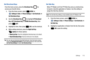 Page 119Settings       113
Set Directional Keys
From the home screen, press the Directional Key  to 
access your favorite items.
1.From the Home screen, select   MENU ➔ 
 
Settings & Tools ➔ Phone Settings ➔ Set Shortcuts ➔ 
Set Directional Keys.
2.Use the Directional Key   to highlight UP Directional 
Key
, LEFT Directional Key, or DOWN Directional Key, then 
press  
SET.
3.Highlight an item, then press   OK to set the shortcut.
4.While setting shortcuts, press the Right Soft Key 
 Options for these options:...