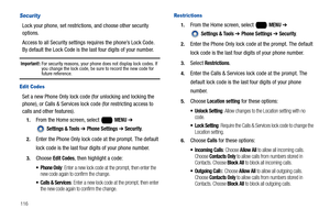 Page 122116
Security
Lock your phone, set restrictions, and choose other security 
options.
Access to all Security settings requires the phone’s Lock Code. 
By default the Lock Code is the last four digits of your number.
Important!: For security reasons, your phone does not display lock codes. If 
you change the lock code, be sure to record the new code for 
future reference.
Edit Codes
Set a new Phone Only lock code (for unlocking and locking the 
phone), or Calls & Services lock code (for restricting access...