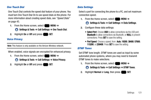 Page 127Settings       121
One Touch Dial
One Touch Dial controls the speed dial feature of your phone. You 
must turn One Touch Dial On to use speed dials on the phone. For 
more information about creating speed dials, see “Speed Dials” 
on page 45.
1.From the Home screen, select   MENU ➔ 
 
Settings & Tools ➔ Call Settings ➔ One Touch Dial.
2.Highlight On or Off and press   SET. 
Voice Privacy
Note: This feature is only available on the Verizon Wireless network.
When enabled, voice signals are encrypted for...