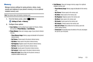 Page 129Settings       123
Memory
Manage memory settings for saving pictures, videos, music, 
sounds and ringtones to your phone’s memory, or to an optional 
installed memory card.
Note: Your phone does not include a memory card.
1.From the Home screen, select   MENU ➔ 
 
Settings & Tools ➔ Memory.
2.Configure these options:
: Set the default save location for Pictures, Videos, 
and sounds to Phone Memory or Card Memory.
 Phone Memory: View and manage usage of your phone’s internal 
memory.
–Phone Memory Usage:...