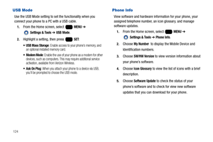 Page 130124
USB Mode
Use the USB Mode setting to set the functionality when you 
connect your phone to a PC with a USB cable.
1.From the Home screen, select   MENU ➔ 
 
Settings & Tools ➔ USB Mode.
2.Highlight a setting, then press   SET:
 USB Mass Storage: Enable access to your phone’s memory, and 
an optional installed memory card.
: Enable the use of your phone as a modem for other 
devices, such as computers. This may require additional service 
activation, available from Verizon Wireless.
: When you attach...