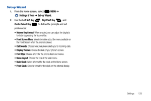 Page 131Settings       125
Set-up Wizard
1.From the Home screen, select   MENU ➔ 
 
Settings & Tools ➔ Set-up Wizard.
2.Use the Left Soft Key , Right Soft Key , and 
Center Select Key    to follow the prompts and set 
preferences:
 Volume Key Control: When enabled, you can adjust the display’s 
font size by pressing the Volume Key.
 Front Screen Menu: View information about the menu available on 
the Front Screen when the phone is closed.
 Call Sounds: Choose how your phone alerts you to incoming calls.
 Display...