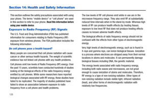 Page 132126
Section 14: Health and Safety Infor mation
This section outlines the safety precautions associated with using 
your phone. The terms “mobile device” or “cell phone” are used 
in this section to refer to your phone. 
Read this information before 
using your mobile device.
Exposure to Radio Frequency (RF) Signals
The U.S. Food and Drug Administration (FDA) has published 
information for consumers relating to Radio Frequency (RF) 
exposure from wireless phones. The FDA publication includes the...