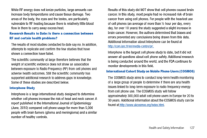 Page 133Health and Safety Information       127
While RF energy does not ionize particles, large amounts can 
increase body temperatures and cause tissue damage. Two 
areas of the body, the eyes and the testes, are particularly 
vulnerable to RF heating because there is relatively little blood 
flow in them to carry away excess heat.
Research Results to Date: Is there a connection between 
RF and cer tain health problems?
The results of most studies conducted to date say no. In addition, 
attempts to replicate...