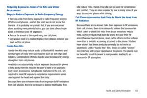 Page 135Health and Safety Information       129
Reducing Exposure: Hands-Free Kits and Other 
Accessories
Steps to Reduce Exposure to Radio Frequency Energy
If there is a risk from being exposed to radio frequency energy 
(RF) from cell phones - and at this point we do not know that 
there is - it is probably very small. But, if you are concerned 
about avoiding even potential risks, you can take a few simple 
steps to minimize your RF exposure.
Reduce the amount of time spent using your cell phone;
Use speaker...
