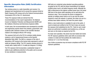 Page 137Health and Safety Information       131
Specific Absorption Rate (SAR) Certification 
Infor mation
Your wireless phone is a radio transmitter and receiver. It is 
designed and manufactured not to exceed the exposure limits for 
Radio Frequency (RF) energy set by the Federal Communications 
Commission (FCC) of the U.S. Government.
These FCC exposure limits are derived from the 
recommendations of two expert organizations: the National 
Council on Radiation Protection and Measurement (NCRP) and 
the...