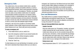 Page 144138
Emergency Calls
This mobile device, like any wireless mobile device, operates 
using radio signals, wireless and landline networks, as well as 
user-programmed functions, which cannot guarantee connection 
in all conditions, areas, or circumstances. Therefore, you should 
never rely solely on any wireless mobile device for essential 
communications (medical emergencies, for example). Before 
traveling in remote or underdeveloped areas, plan an alternate 
method of contacting emergency services...