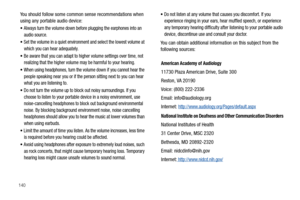 Page 146140
You should follow some common sense recommendations when 
using any portable audio device:
Always turn the volume down before plugging the earphones into an 
audio source.
Set the volume in a quiet environment and select the lowest volume at 
which you can hear adequately.
Be aware that you can adapt to higher volume settings over time, not 
realizing that the higher volume may be harmful to your hearing.
When using headphones, turn the volume down if you cannot hear the 
people speaking near you or...