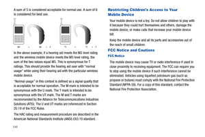 Page 150144
A sum of 5 is considered acceptable for normal use. A sum of 6 
is considered for best use.
In the above example, if a hearing aid meets the M2 level rating 
and the wireless mobile device meets the M3 level rating, the 
sum of the two values equal M5. This is synonymous for T 
ratings. This should provide the hearing aid user with “normal 
usage” while using their hearing aid with the particular wireless 
mobile device.
“Normal usage” in this context is defined as a signal quality that 
is...