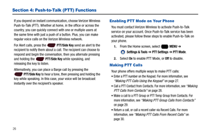 Page 3226
Section 4: Push-to-Talk (PTT) Functions
If you depend on instant communication, choose Verizon Wireless 
Push-to-Talk (PTT). Whether at home, in the office or across the 
country, you can quickly connect with one or multiple users at 
the same time with just a push of a button. Plus, you can make 
regular voice calls on the Verizon Wireless network.
For Alert calls, press the   
PTT/Side Key send an alert to the 
recipient to notify them about a call. The recipient can choose to 
respond and begin the...