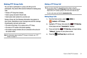 Page 37Push-to-Talk (PTT) Functions       31
Making PTT Group Calls
You can start or participate in a group call with up to 50 
participants. Your phone offers several methods for making group 
calls:
Choose a PTT Group from Contacts.
Select a group call saved in Recent Calls.
Select and/or enter numbers for a one-time call.
During a Group call, the following information may appear on 
your screen, depending on your coverage area and the coverage 
of participants, and your service plan:
The name of the Group,...