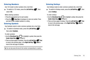Page 61Entering Text       55
Entering Numbers
Use 123 mode to enter numbers into a text field.
 To switch to 123 mode, press the Left Soft Key , then 
select 
123.
While entering numbers:
Press the appropriate key for each number.
Press the  Clear Key to backspace to clear one number. Press 
and hold to clear multiple numbers in a string.
Entering Symbols
Use Symbols mode to enter common symbols into a text field.
 To switch to Symbols mode, press the Left Soft Key , 
then select 
Symbols.
To enter symbols:...