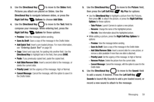 Page 65Messaging       59 3.
Use the Directional Key  to move to the Slides field. 
Pictures you attach are placed on Slides. Use the 
Directional Key to navigate between slides, or press the 
Right Soft Key  Options to choose Add Slide.
4.Use the Directional Key  to move to the Te x t : field to 
compose your message. While entering text, press the 
Right Soft Key  Options for these options:
: View the message before sending.
: Save a copy of the message in the Drafts folder. 
 Add Quick Text: Insert a...