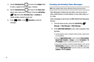 Page 66607.
Use the Directional Key  to move to the Subject: field 
to enter a subject for the message, if desired.
8.Use the Directional Key  to move to the Name Card: 
field to add a name card, if desired. Press the Left Soft Key 
 Add, then select My Name Card, or Contacts to 
choose another contact’s name card.
9.Press  SEND, or the   Send Key to send the 
message.
Creating and Sending Video Messages
Note: Only available within Verizon Wireless Enhanced Services Area.
Video Messages combine text and videos,...