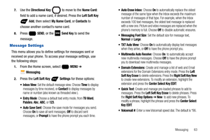 Page 69Messaging       63 7.
Use the Directional Key  to move to the Name Card: 
field to add a name card, if desired. Press the Left Soft Key 
 Add, then select My Name Card, or Contacts to 
choose another contact’s name card.
8.Press  SEND, or the   Send Key to send the 
message.
Message Settings
This menu allows you to define settings for messages sent or 
received on your phone. To access your message settings, use 
the following steps:
1.From the Home screen, select   MENU ➔ 
 
Messaging.
2.Press the Left...