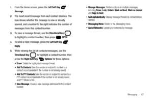 Page 73Messaging       67 1.
From the Home screen, press the Left Soft Key  
Message. 
2.The most recent message from each contact displays. The 
icon shows whether the message is new or already 
opened, and a number to the right indicates the number of 
messages from this contact/number.
3.To view a message thread, use the Directional Key  
to highlight a contact/number, then press   
OPEN.
4.To send a reply message, press the Left Soft Key  
Reply.
5.While viewing the list of contacts/messages, use the...