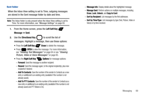 Page 75Messaging       69
Sent folder
When the Inbox View setting is set to Time, outgoing messages 
are stored in the Sent message folder by date and time. 
Note: The Inbox folder is only present when the Inbox View setting is set to Time. For more information, see “Message Settings” on page 63.
1.From the Home screen, press the Left Soft Key  
Message ➔ Sent.
2.Use the Directional Key  to scroll the list of 
messages. Highlight a message, then use these options:
Press the Left Soft Key   Erase to delete the...