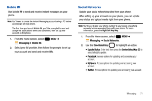 Page 77Messaging       71
Mobile IM
Use Mobile IM to send and receive instant messages on your 
phone.
Note: You’ll need to create the Instant Messaging account using a PC before 
accessing it on your phone.
The first time you launch Mobile IM, you’ll be prompted to read and 
accept the application’s terms and conditions, then set up your 
account on the phone.
1.From the Home screen, select   MENU ➔ 
 
Messaging➔ Mobile IM.
2.Select your IM provider, then follow the prompts to set up 
your account and send and...