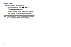 Page 7872
Mobile Email
Send and receive email using Mobile Email. 
1.From the Home screen, select   MENU ➔ 
 
Messaging ➔ Mobile Email.
2.Follow the on-screen prompts for subscribing to Mobile 
Email, setting up your account, and accessing email.
Note: Subscription, data usage or airtime charges may apply, depending on your plan. Contact Verizon Wireless for more information. 