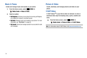 Page 8074
Music & Tones
Create and manage music and sounds on your phone.
1.From the Home screen, select   MENU ➔ 
 
Media Center ➔ Music & Tones.
2.Select an option:
 My Ringtones: Set tones on your phone for incoming call Ringtone, 
as a ringtone for Contact ID, and Alert Sounds.
 My Music: Manage music you’ve loaded on your phone. For more 
information, see “My Music” on page 85.
 My Sounds: Record and manage sounds for use as alerts for calls 
and messages.
Picture & Video
Create, download, and manage...