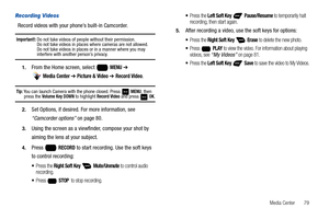 Page 85Media Center       79
Recording Videos
Record videos with your phone’s built-in Camcorder.
Important!: Do not take videos of people without their permission. 
Do not take videos in places where cameras are not allowed. 
Do not take videos in places or in a manner where you may 
interfere with another person’s privacy.
1.From the Home screen, select   MENU ➔ 
 
Media Center ➔ Picture & Video ➔ Record Video.
Tip: You can launch Camera with the phone closed. Press   MENU, then press the Volume Key DOWN to...