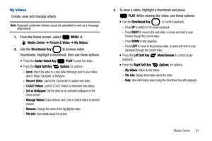 Page 87Media Center       81
My Videos
Create, view and manage videos.
Note: Copyright-protected videos cannot be uploaded or sent as a message attachment.
1.From the Home screen, select   MENU ➔ 
 
Media Center ➔ Picture & Video ➔ My Videos.
2.Use the Directional Key  to browse video 
thumbnails. Highlight a thumbnail, then use these options:
Press the Center Select Key  PLAY to view the video.
Press the Right Soft Key  Options for options:
–Send: Attach the video to a new Video Message, post to your Online...