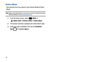 Page 8882
Online Album
Store pictures from your phone in your Verizon Wireless Online 
Album.
Note: Before using Online Album, set up your account by visiting the Verizon Wireless website at www.verizonwireless.com.
1.From the Home screen, select   MENU ➔ 
 
Media Center ➔ Picture & Video ➔ Online Album.
2.The browser launches, displaying the Online Album login.
3.Enter your login credentials, then use the Directional 
Key 
 to highlight Sign In. 
