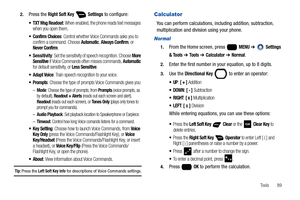 Page 95Tools       89 2.
Press the Right Soft Key  Settings to configure:
: When enabled, the phone reads text messages 
when you open them.
: Control whether Voice Commands asks you to 
confirm a command. Choose Automatic, Always Confirm, or Never Confirm.
: Set the sensitivity of speech recognition. Choose More 
Sensitive if Voice Commands often misses commands, Automatic for default sensitivity, or Less Sensitive.
: Train speech recognition to your voice.
: Choose the type of prompts Voice Commands gives...