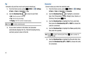 Page 9690
Tip
Calculate a tip and how much each person should pay.
1.From the Home screen, press   MENU ➔  Settings 
& Tools 
➔ Tools ➔ Calculator ➔ Tip.
2.Use the Directional Key  to move to each field:
 Bill: Enter the amount of the bill.
: Enter the tip percentage.
: Enter the number of people paying.
Note: Press  to enter a decimal point.
3.As you enter numbers in the fields, the Calculator 
automatically displays the Tip, Total bill including the tip, 
and Each person’s share of the bill.
Converter
Convert...