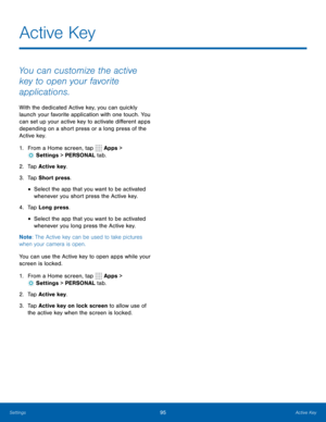 Page 10195Active Key
Active Key
You can customize the active 
key to open your favorite 
applications.
With the dedicated Active key, you can quickly 
launch your favorite application with one touch. You 
can set up your active key to activate different apps 
depending on a short press or a long press of the 
Active key.
1. From a Home screen, tap  Apps > 
 Settings  > PERSONAL tab.
2.  Tap Active key .
3.  Tap Short press.
• Select the app that you want to be activated 
whenever you short press the Active key....
