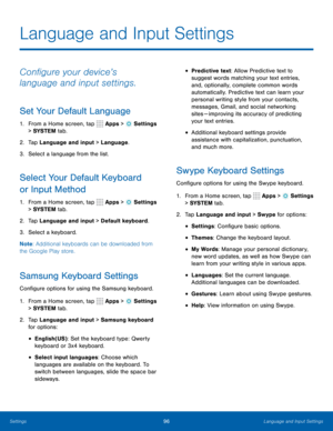 Page 10296Language and Input Settings
Language and Input Settings
Configure your device’s 
language and input settings.
Set Your Default Language
1. From a Home screen, tap  Apps >  Settings  
> SYSTEM  tab.
2.  Tap Language and input > Language.
3.  Select a language from the list.
Select Your Default Keyboard 
or Input Method
1. From a Home screen, tap  Apps >  Settings  
> SYSTEM  tab.
2.  Tap Language and input > Default keyboard.
3.  Select a keyboard.
Note : Additional keyboards can be downloaded from 
the...