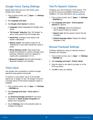 Page 10397Language and Input Settings
Google Voice Typing Settings
Speak rather than type your text entries using 
Google Voice Typing. 
1. From a Home screen, tap 
 Apps >  Settings  
> SYSTEM  tab.
2.  Tap Language and input.
3.  Tap Google voice typing for options:
• Language: Select languages for Google voice 
typing.
• “Ok Google” detection: Say “Ok Google” to 
start a voice search from the Google app. 
• Hands-free: Configure voice search and 
spoken notifications.
• Speech output: Use speech output for...