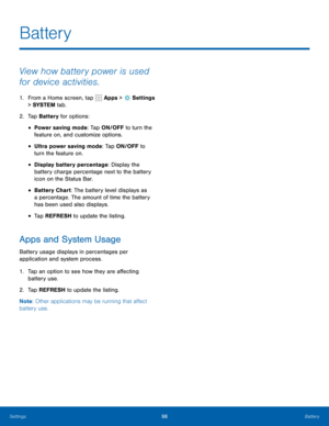 Page 10498Battery
View how battery power is used 
for device activities.
1. From a Home screen, tap  Apps >  Settings  
> SYSTEM  tab.
2.  Tap Battery for options:
• Power saving mode: Tap ON/OFF to turn the 
feature on, and customize options.
• Ultra power saving mode: Tap ON/OFF to 
turn the feature on.
• Display battery percentage: Display the 
battery charge percentage next to the battery 
icon on the Status Bar.
• Battery Chart: The battery level displays as 
a percentage. The amount of time the battery...