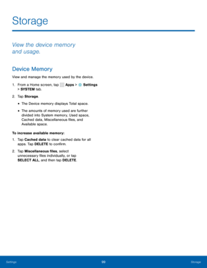 Page 10599Storage
Storage
View the device memory 
and usage.
Device Memory
View and manage the memory used by the device.
1. From a Home screen, tap 
 Apps >  Settings  
> SYSTEM  tab.
2.  Tap Storage .
• The Device memory displays Total space.
• The amounts of memory used are further 
divided into System memory, Used space, 
Cached data, Miscellaneous files, and 
Available space.
To increase available memory:
1.  Tap Cached data to clear cached data for all 
apps. Tap DELETE to confirm.
2.  Tap Miscellaneous...