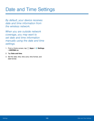 Page 106100Date and Time Settings
By default, your device receives 
date and time information from 
the wireless network. 
When you are outside network 
coverage, you may want to 
set date and time information 
manually using the date and time 
settings.
1. From a Home screen, tap  Apps >  Settings  
> SYSTEM  tab.
2.  Tap Date and time.
3.  Set the date, time, time zone, time format, and 
date format.
Date and Time Settings 
Settings  