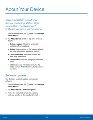 Page 108102About Your Device
About Your Device
View information about your 
device, including status, legal 
information, hardware and 
software versions, and a tutorial.
1. From a Home screen, tap  Apps >  Settings  
> SYSTEM  tab.
2.  Tap About device, and then tap items for more 
details:
• Software update: Check for and install 
available software updates.
• Status: View the status of the battery, network, 
and other information about your device.
• Legal information: View legal notices and 
other legal...