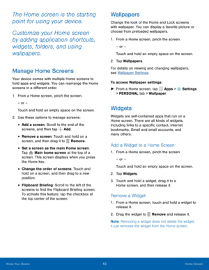 Page 1610Home Screen
The Home screen is the starting 
point for using your device. 
Customize your Home screen 
by adding application shortcuts, 
widgets, folders, and using 
wallpapers. 
Manage Home Screens
Your device comes with multiple Home screens to 
hold apps and widgets. You can rearrange the Home 
screens in a different order.
1. From a Home screen, pinch the screen.
– or –
Touch and hold an empty space on the screen.
2.  Use these options to manage screens:
• Add a screen: Scroll to the end of the...