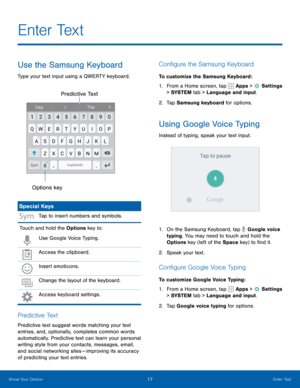 Page 2317Enter Text
Use the Samsung Keyboard
Type your text input using a QWERTY keyboard.
Options keyPredictive Text
Special Keys
Tap to insert numbers and symbols.
Touch and hold the Options key to:
Use Google Voice Typing.
Access the clipboard.
Insert emoticons.
Change the layout of the keyboard. 
Access keyboard settings.
P r e d i c t i v e  Te x t
Predictive text suggest words matching your text 
entries, and, optionally, completes common words 
automatically. Predictive text can learn your personal...